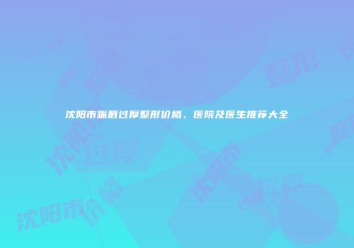 沈阳市嘴唇过厚整形价格、医院及医生推荐大全