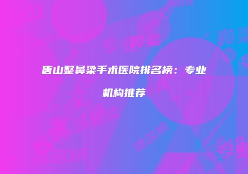 唐山整鼻梁手术医院排名榜：专业机构推荐