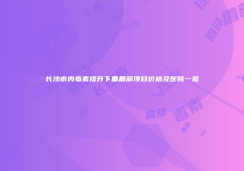 长沙市肉毒素提升下垂眉部项目价格及医院一览