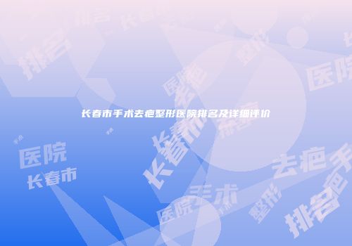 长春市手术去疤整形医院排名及详细评价