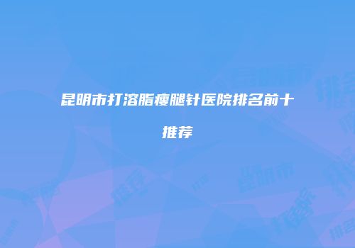 昆明市打溶脂瘦腿针医院排名前十推荐