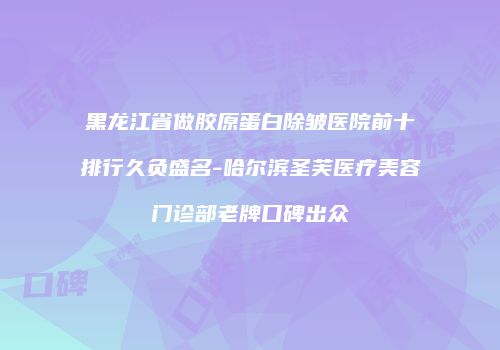 黑龙江省做胶原蛋白除皱医院前十排行久负盛名-哈尔滨圣芙医疗美容门诊部老牌口碑出众