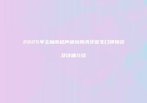 2025年玉林市超声波给狗洗牙医生口碑排名及详细介绍