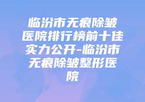 临汾市无痕除皱医院排行榜前十佳实力公开-临汾市无痕除皱整形医院