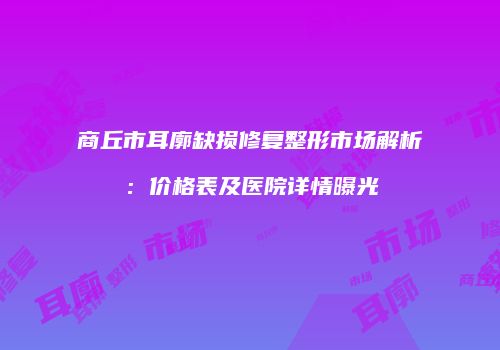 商丘市耳廓缺损修复整形市场解析：价格表及医院详情曝光