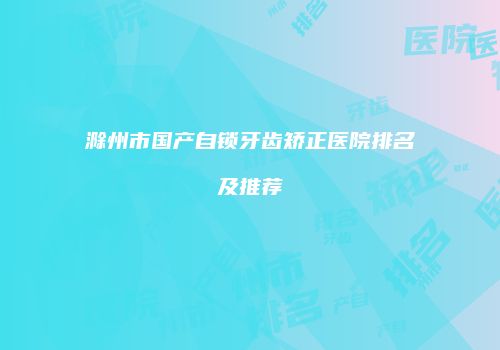 滁州市国产自锁牙齿矫正医院排名及推荐