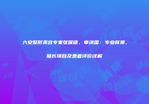 六安整形美容专家张保德、申洪国：专业背景、擅长项目及患者评价详解