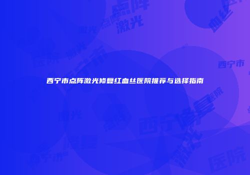 西宁市点阵激光修复红血丝医院推荐与选择指南