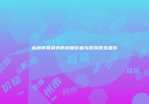 永州市耳朵外伤修复价格与医院医生推荐