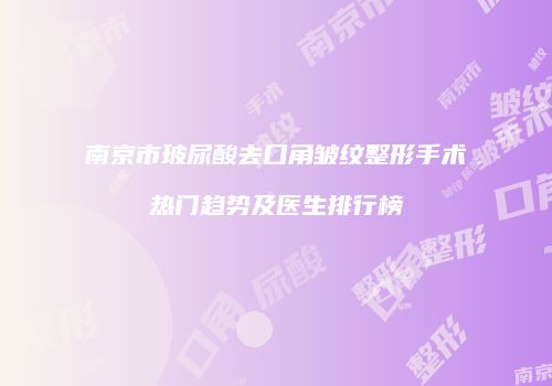 南京市玻尿酸去口角皱纹整形手术热门趋势及医生排行榜