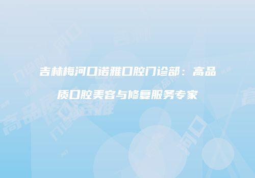 吉林梅河口诺雅口腔门诊部：高品质口腔美容与修复服务专家