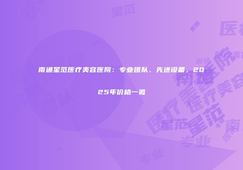 南通星范医疗美容医院：专业团队、先进设备，2025年价格一览