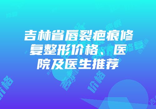 吉林省唇裂疤痕修复整形价格、医院及医生推荐