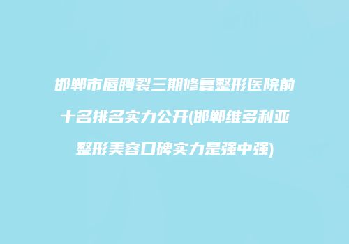 邯郸市唇腭裂三期修复整形医院前十名排名实力公开(邯郸维多利亚整形美容口碑实力是强中强)