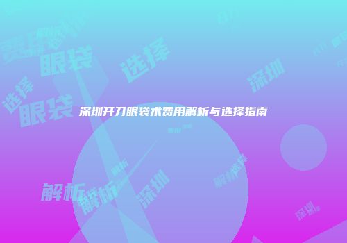 深圳开刀眼袋术费用解析与选择指南