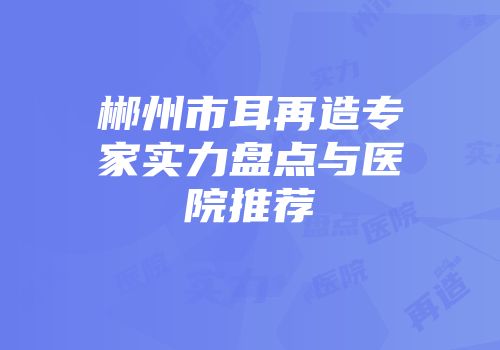 郴州市耳再造专家实力盘点与医院推荐