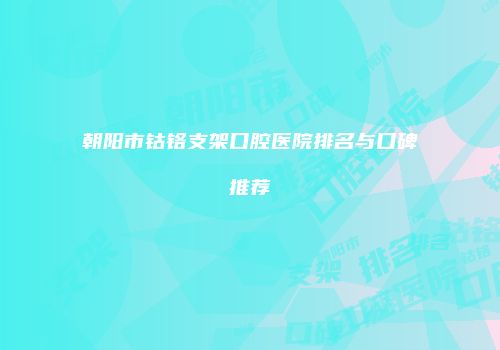 朝阳市钴铬支架口腔医院排名与口碑推荐
