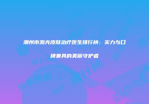 潮州市激光皮肤治疗医生排行榜：实力与口碑兼具的美丽守护者