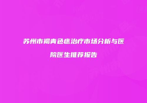 苏州市褐青色痣治疗市场分析与医院医生推荐报告