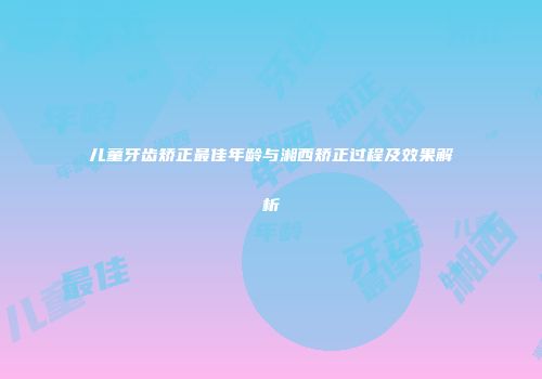 儿童牙齿矫正最佳年龄与湘西矫正过程及效果解析
