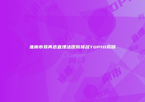 淮南市耳再造直埋法医院排名TOP10揭晓