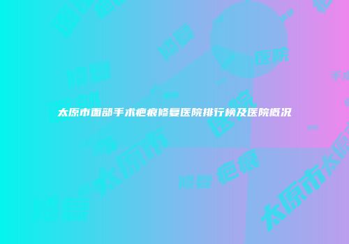 太原市面部手术疤痕修复医院排行榜及医院概况