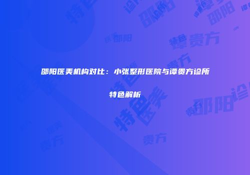 邵阳医美机构对比：小张整形医院与谭贵方诊所特色解析