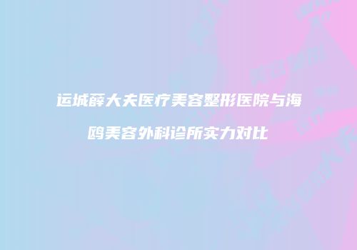运城薛大夫医疗美容整形医院与海鸥美容外科诊所实力对比