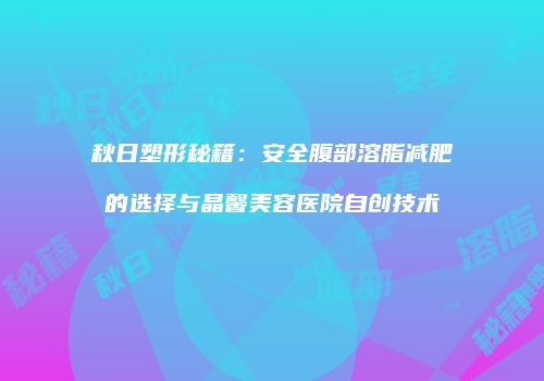 秋日塑形秘籍：安全腹部溶脂减肥的选择与晶馨美容医院自创技术