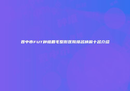 晋中市FUT种植眉毛整形医院排名榜前十名介绍