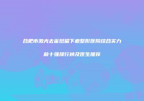合肥市激光去雀斑留下疤整形医院综合实力前十强排行榜及医生推荐