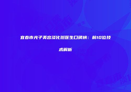 宜春市光子美容淡化斑医生口碑榜：前10位技术解析