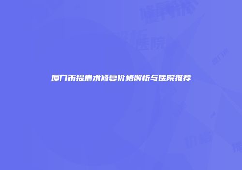 厦门市提眉术修复价格解析与医院推荐