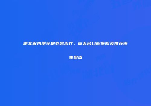 湖北省内侧牙根外露治疗：前五名口腔医院及推荐医生盘点