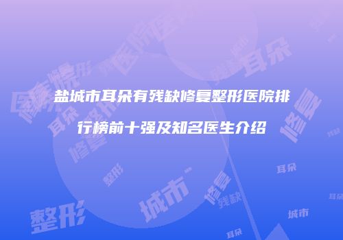 盐城市耳朵有残缺修复整形医院排行榜前十强及知名医生介绍
