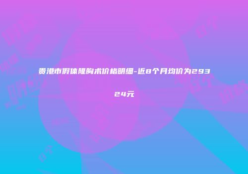 贵港市假体隆胸术价格明细-近8个月均价为29324元