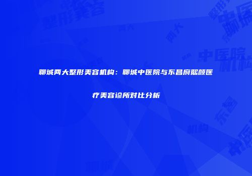 聊城两大整形美容机构：聊城中医院与东昌府熙颜医疗美容诊所对比分析