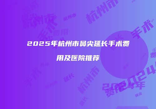 2025年杭州市鼻尖延长手术费用及医院推荐