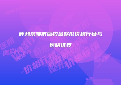 呼和浩特市鹰钩鼻整形价格行情与医院推荐