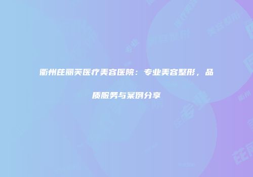 衢州芘丽芙医疗美容医院：专业美容整形，品质服务与案例分享