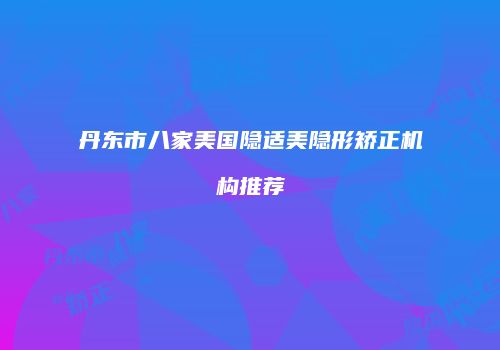 丹东市八家美国隐适美隐形矫正机构推荐