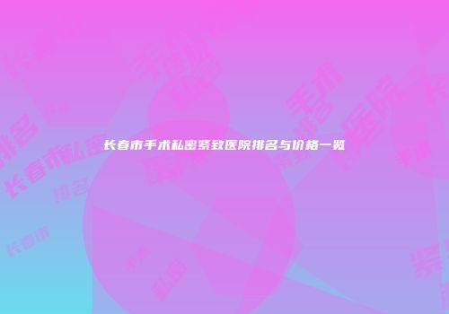 长春市手术私密紧致医院排名与价格一览