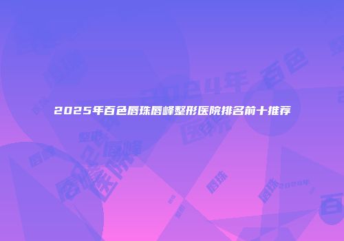 2025年百色唇珠唇峰整形医院排名前十推荐