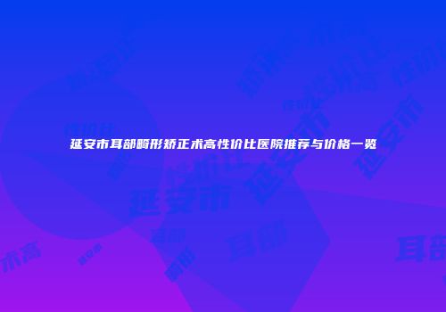 延安市耳部畸形矫正术高性价比医院推荐与价格一览