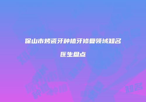 保山市烤瓷牙种植牙修复领域知名医生盘点