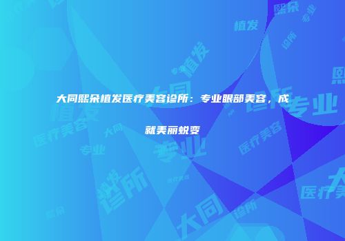 大同熙朵植发医疗美容诊所：专业眼部美容，成就美丽蜕变