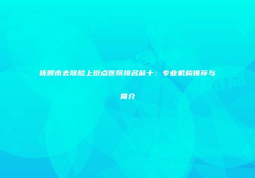 抚顺市去除脸上斑点医院排名前十：专业机构推荐与简介