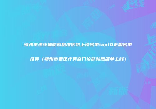 朔州市埋线抽脂双眼皮医院上榜名单top10正规名单推荐（朔州南亚医疗美容门诊部新版名单上线）