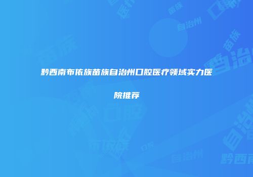 黔西南布依族苗族自治州口腔医疗领域实力医院推荐