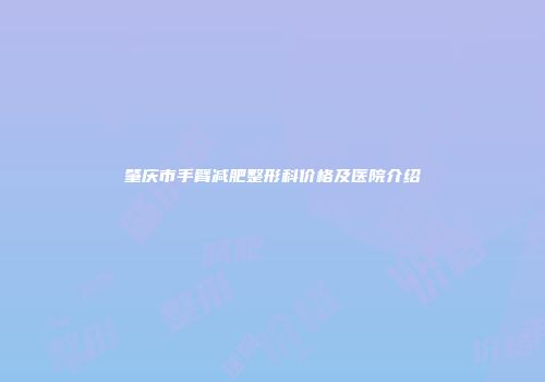 肇庆市手臂减肥整形科价格及医院介绍